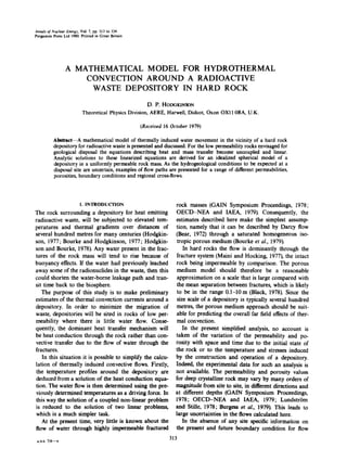 Annalsof Nuclear Energy,Vol. 7, pp. 313 to 334
Pergamon Press Ltd 1980.Printed in Great Britain
A MATHEMATICAL MODEL FOR HYDROTHERMAL
CONVECTION AROUND A RADIOACTIVE
WASTE DEPOSITORY IN HARD ROCK
D. P. HODGK1NSON
Theoretical Physics Division, AERE, Harwell, Didcot, Oxon OXll 0RA, U.K.
(Received 16 October 1979)
Abstract--A mathematical model of thermally induced water movement in the vicinity of a hard rock
depositoryfor radioactivewaste is presented and discussed. For the low permeabilityrocks envisaged for
geological disposal the equations describing heat and mass transfer become uncoupled and linear.
Analytic solutions to these linearized equations are derived for an idealized spherical model of a
depository in a uniformly permeable rock mass. As the hydrogeological conditions to be expected at a
disposal site are uncertain, examples of flow paths are presented for a range of different permeabilities,
porosities, boundary conditions and regional cross-flows.
l. INTRODUCTION
The rock surrounding a depository for heat emitting
radioactive waste, will be subjected to elevated tem-
peratures and thermal gradients over distances of
several hundred metres for many centuries (Hodgkin-
son, 1977; Bourke and Hodgkinson, 1977; Hodgkin-
son and Bourke, 1978). Any water present in the frac-
tures of the rock mass will tend to rise because of
buoyancy effects. If the water had previously leached
away some of the radionuclides in the waste, then this
could shorten the water-borne leakage path and tran-
sit time back to the biosphere.
The purpose of this study is to make preliminary
estimates of the thermal convection currents around a
depository. In order to minimize the migration of
waste, depositories will be sited in rocks of low per-
meability where there is little water flow. Conse-
quently, the dominant heat transfer mechanism will
be heat conduction through the rock rather than con-
vective transfer due to the flow of water through the
fractures.
In this situation it is possible to simplify the calcu-
lation of thermally induced convective flows. Firstly,
the temperature profiles around the depository are
deduced from a solution of the heat conduction equa-
tion. The water flow is then determined using the pre-
viously determined temperatures as a driving force. In
this way the solution of a coupled non-linear problem
is reduced to the solution of two linear problems,
which is a much simpler task.
At the present time, very little is known about the
flow of water through highly impermeable fractured
A.ra.L 7]6--^
rock masses (GAIN Symposium Proceedings, 1978;
OECD-NEA and IAEA, 1979). Consequently, the
estimates described here make the simplest assump-
tion, namely that it can be described by Darcy flow
(Bear, 1972) through a saturated homogeneous iso-
tropic porous medium (Bourke et al., 1979).
In hard rocks the flow is dominantly through the
fracture system (Maini and Hocking, 1977), the intact
rock being impermeable by comparison. The porous
medium model should therefore be a reasonable
approximation on a scale that is large compared with
the mean separation between fractures, which is likely
to be in the range 0.I-10 m (Black, 1978). Since the
size scale of a depository is typically several hundred
metres, the porous medium approach should be suit-
able for predicting the overall far field effects of ther-
mal convection.
In the present simplified analysis, no account is
taken of the variation of the permeability and po-
rosity with space and time due to the initial state of
the rock or to the temperature and stresses induced
by the construction and operation of a depository.
Indeed, the experimental data for such an analysis is
not available. The permeability and porosity values
for deep crystalline rock may vary by many orders of
magnitude from site to site, in different directions and
at different depths (GAIN Symposium Proceedings,
1978; OECD-NEA and IAEA, 1979; Lundstrtm
and Stille, 1978; Burgess et al., 1979). This leads to
large uncertainties in the flows calculated here.
In the absence of any site specific information on
the present and future boundary condition for flow
313
 