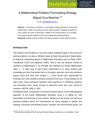 A Mathematical Problem–Formulating Strategy
Miguel Cruz Ramírez (†)
e–mail: miguel@hlg.rimed.cu
Abstract. In this paper we propose a new thinking strategy directed to improve the
mathematical problem–formulating process. Several specific strategies proposed by
many authors are seen as techniques, related to the implementation of our strategy.
The results have been applied in the Cuban mathematics teachers training.
Keywords: problem–posing, problem–formulating, problem–solving, teacher training.
INTRODUCTION
The finding of new problems is not only a higher qualitative stage in the process of
solving problems, but also an efficient means to foster the learning of mathematics,
as stated by outstanding figures in Mathematics Education such as Pòlya (1957),
Freudenthal (1973) and Kilpatrick (1987). That is why the National Council of
Teachers of Mathematics in its Principle and Standard for School Mathematics
state: «… a major goal of high school mathematics is to equip students with
knowledge and tools that enable them to formulate, approach, and solve problems
beyond those that they have studied. […] They should have opportunities to
formulate and refine problems because problems that occur in real settings do not
often arrive neatly packaged. Students need experience in identifying problems
and articulating them clearly enough to determine when they have arrived at
solutions» (NCTM, 2000, p. 335).
Something similar is portrayed in the recent transformations of the methodological
approach of the Cuban Mathematics Education since it is calling for «the
presentation and teaching of new contents starting from the posing and solving of
practical problems which are characterized by being engaged to politics and
ideology, economics and feasible actions, scientific and environmental issues, not
(†)
Mathematics professor at the Teaching Training College «José de la Luz y Caballero», Cuba.
 