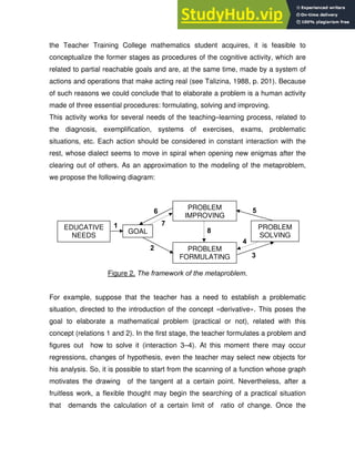 the Teacher Training College mathematics student acquires, it is feasible to
conceptualize the former stages as procedures of the cognitive activity, which are
related to partial reachable goals and are, at the same time, made by a system of
actions and operations that make acting real (see Talizina, 1988, p. 201). Because
of such reasons we could conclude that to elaborate a problem is a human activity
made of three essential procedures: formulating, solving and improving.
This activity works for several needs of the teaching–learning process, related to
the diagnosis, exemplification, systems of exercises, exams, problematic
situations, etc. Each action should be considered in constant interaction with the
rest, whose dialect seems to move in spiral when opening new enigmas after the
clearing out of others. As an approximation to the modeling of the metaproblem,
we propose the following diagram:
Figure 2. The framework of the metaproblem.
For example, suppose that the teacher has a need to establish a problematic
situation, directed to the introduction of the concept «derivative». This poses the
goal to elaborate a mathematical problem (practical or not), related with this
concept (relations 1 and 2). In the first stage, the teacher formulates a problem and
figures out how to solve it (interaction 3–4). At this moment there may occur
regressions, changes of hypothesis, even the teacher may select new objects for
his analysis. So, it is possible to start from the scanning of a function whose graph
motivates the drawing of the tangent at a certain point. Nevertheless, after a
fruitless work, a flexible thought may begin the searching of a practical situation
that demands the calculation of a certain limit of ratio of change. Once the
2
3
4
5
7
6
1
8
GOAL
EDUCATIVE
NEEDS
PROBLEM
FORMULATING
PROBLEM
SOLVING
PROBLEM
IMPROVING
 