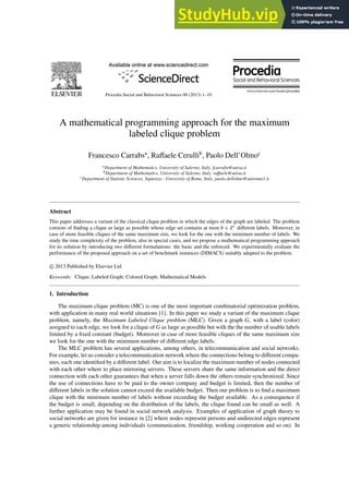 Procedia Social and Behavioral Sciences 00 (2013) 1–10
A mathematical programming approach for the maximum
labeled clique problem
Francesco Carrabsa
, Raffaele Cerullib
, Paolo Dell’Olmoc
aDepartment of Mathematics, University of Salerno, Italy. fcarrabs@unisa.it
bDepartment of Mathematics, University of Salerno, Italy. raffaele@unisa.it
cDepartment of Statistic Sciences, Sapienza - University of Rome, Italy. paolo.dellolmo@uniroma1.it
Abstract
This paper addresses a variant of the classical clique problem in which the edges of the graph are labeled. The problem
consists of finding a clique as large as possible whose edge set contains at most b ∈ Z+
different labels. Moreover, in
case of more feasible cliques of the same maximum size, we look for the one with the minimum number of labels. We
study the time complexity of the problem, also in special cases, and we propose a mathematical programming approach
for its solution by introducing two different formulations: the basic and the enforced. We experimentally evaluate the
performance of the proposed approach on a set of benchmark instances (DIMACS) suitably adapted to the problem.
c 2013 Published by Elsevier Ltd.
Keywords: Clique; Labeled Graph; Colored Graph; Mathematical Models
1. Introduction
The maximum clique problem (MC) is one of the most important combinatorial optimization problem,
with application in many real world situations [1]. In this paper we study a variant of the maximum clique
problem, namely, the Maximum Labeled Clique problem (MLC). Given a graph G, with a label (color)
assigned to each edge, we look for a clique of G as large as possible but with the the number of usable labels
limited by a fixed constant (budget). Moreover in case of more feasible cliques of the same maximum size
we look for the one with the minimum number of different edge labels.
The MLC problem has several applications, among others, in telecommunication and social networks.
For example, let us consider a telecommunication network where the connections belong to different compa-
nies, each one identified by a different label. Our aim is to localize the maximum number of nodes connected
with each other where to place mirroring servers. These servers share the same information and the direct
connection with each other guarantees that when a server falls down the others remain synchronized. Since
the use of connections have to be paid to the owner company and budget is limited, then the number of
different labels in the solution cannot exceed the available budget. Then our problem is to find a maximum
clique with the minimum number of labels without exceeding the budget available. As a consequence if
the budget is small, depending on the distribution of the labels, the clique found can be small as well. A
further application may be found in social network analysis. Examples of application of graph theory to
social networks are given for instance in [2] where nodes represent persons and undirected edges represent
a generic relationship among individuals (communication, friendship, working cooperation and so on). In
 