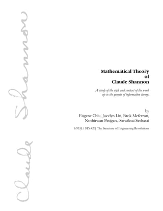 Mathematical Theory
of
Claude Shannon
A study of the style and context of his work
up to the genesis of information theory.

by
Eugene Chiu, Jocelyn Lin, Brok Mcferron,
Noshirwan Petigara, Satwiksai Seshasai
6.933J / STS.420J The Structure of Engineering Revolutions

 
