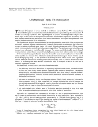 Reprinted with corrections from The Bell System Technical Journal,
Vol. 27, pp. 379–423, 623–656, July, October, 1948.
A Mathematical Theory of Communication
By C. E. SHANNON
INTRODUCTION
THE recent development of various methods of modulation such as PCM and PPM which exchange
bandwidth for signal-to-noise ratio has intensiﬁed the interest in a general theory of communication. A
basis for such a theory is contained in the important papers of Nyquist1 and Hartley2 on this subject. In the
present paper we will extend the theory to include a number of new factors, in particular the effect of noise
in the channel, and the savings possible due to the statistical structure of the original message and due to the
nature of the ﬁnal destination of the information.
The fundamental problem of communication is that of reproducing at one point either exactly or ap-
proximately a message selected at another point. Frequently the messages have meaning; that is they refer
to or are correlated according to some system with certain physical or conceptual entities. These semantic
aspects of communication are irrelevant to the engineering problem. The signiﬁcant aspect is that the actual
message is one selected from a set of possible messages. The system must be designed to operate for each
possible selection, not just the one which will actually be chosen since this is unknown at the time of design.
If the number of messages in the set is ﬁnite then this number or any monotonic function of this number
can be regarded as a measure of the information produced when one message is chosen from the set, all
choices being equally likely. As was pointed out by Hartley the most natural choice is the logarithmic
function. Although this deﬁnition must be generalized considerably when we consider the inﬂuence of the
statistics of the message and when we have a continuous range of messages, we will in all cases use an
essentially logarithmic measure.
The logarithmic measure is more convenient for various reasons:
1. It is practically more useful. Parameters of engineering importance such as time, bandwidth, number
of relays, etc., tend to vary linearly with the logarithm of the number of possibilities. For example,
adding one relay to a group doubles the number of possible states of the relays. It adds 1 to the base 2
logarithm of this number. Doubling the time roughly squares the number of possible messages, or
doubles the logarithm, etc.
2. It is nearer to our intuitive feeling as to the proper measure. This is closely related to (1) since we in-
tuitively measures entities by linear comparison with common standards. One feels, for example, that
two punched cards should have twice the capacity of one for information storage, and two identical
channels twice the capacity of one for transmitting information.
3. It is mathematically more suitable. Many of the limiting operations are simple in terms of the loga-
rithm but would require clumsy restatement in terms of the number of possibilities.
The choice of a logarithmic base corresponds to the choice of a unit for measuring information. If the
base 2 is used the resulting units may be called binary digits, or more brieﬂy bits, a word suggested by
J. W. Tukey. A device with two stable positions, such as a relay or a ﬂip-ﬂop circuit, can store one bit of
information. N such devices can store N bits, since the total number of possible states is 2N and log2 2N = N.
If the base 10 is used the units may be called decimal digits. Since
log2 M = log10 M=log10 2
= 3:32log10 M;
1Nyquist, H., “Certain Factors Affecting Telegraph Speed,” Bell System Technical Journal, April 1924, p. 324; “Certain Topics in
Telegraph Transmission Theory,” A.I.E.E. Trans., v. 47, April 1928, p. 617.
2Hartley, R. V. L., “Transmission of Information,” Bell System Technical Journal, July 1928, p. 535.
1
 