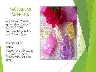 MICHAELAS
SUPPLIES
One Random Crystal
Quartz (Dyed/Heated)
Crackle Pendant
Pendants Range in Size
from 22mm-30mm
Starting Bid: $1
SH: $2

BMGM: I have 6 Pendants
Available ( I only have
Clear, yellow, and pink
left)

 