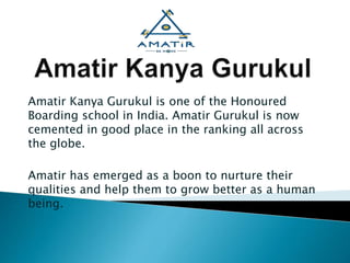 Amatir Kanya Gurukul is one of the Honoured
Boarding school in India. Amatir Gurukul is now
cemented in good place in the ranking all across
the globe.
Amatir has emerged as a boon to nurture their
qualities and help them to grow better as a human
being.
 