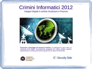 Crimini Informatici 2012
      Indagini Digitali in ambito Giudiziario e Forense




Terrorismo, spionaggio ed esercito di botnet. La cyberguerra è già in atto. Le
sofisticate armi digitali, accuratamente progettate per colpire obiettivi specifici,
rappresentano la minaccia più preoccupante che sia stata mai affrontata.
 