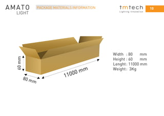 10
L i g h t i n g I n n o v a t i o n
PACKAGE MATERIALS INFORMATION
Width : 80 mm
Height : 60 mm
Lenght: 11000 mm
Weight: 3Kg
11000 mm
80 mm
60mm
 