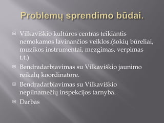 Vilkaviškio kultūros centras teikiantis nemokamos lavinančios veiklos.(šokių būreliai, muzikos instrumentai, mezgimas, verpimas t.t.) Bendradarbiavimas su Vilkaviškio jaunimo reikalų koordinatore. Bendradarbiavimas su Vilkaviškio nepilnamečių inspekcijos tarnyba. Darbas  