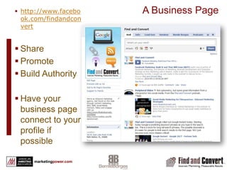Basic Facebook NavigationGroupMust have a personal profileInvitations can be open to the public or closed Allows you to send bulk invite to friendsOpportunity for message to go viralDoes not support applicationsCan create related event and invitationCannot promote with social adsNo visitor statistics available (at this time)Discussions Personal ProfileYou can friend othersYou can “Like” a pageCannot use profile for businessPost messages that will be read by your “friends”Create eventsShare content, photos and videoSend private emailBusiness PageVisible to unregistered usersCan be indexed for SEO valueReputation management valueAllows for “vanity” URLCan create eventsCan tailor to specific needsOver 500,000 Facebook and 3rd party applicationsCan promote with social adsOffers Visitor statisticsAllows multiple administrators not attached to a profileDiscussionsPersonal profiles are for peopleBusiness pages are for celebrity, band, business or organizationGroups are sponsored by an individual for specific topics