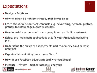 ExpectationsNavigate FacebookHow to develop a content strategy that drives salesLearn the various Facebook channels e.g. advertising, personal profiles, groups, business pages, events, causes…How to build your personal or company brand and build a networkSelect and implement applications that fit your Facebook marketing planUnderstand the “rules of engagement” and community building best practicesExperiential marketing that creates “buzz”How to use Facebook advertising and why you shouldMeasure – review – refine: Facebook analytics