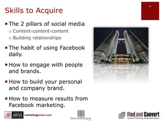 Skills to AcquireThe 2 pillars of social mediaContent-content-contentBuilding relationshipsThe habit of using Facebook daily.How to engage with people and brands.How to build your personal and company brand.How to measure results from Facebook marketing.