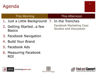 AgendaThis MorningThis AfternoonJust a Little BackgroundGetting Started…a few BasicsFacebook NavigationBuild Your BrandFacebook AdsMeasuring Facebook ROIIn the Trenches Facebook Marketing Case Studies and Discussion