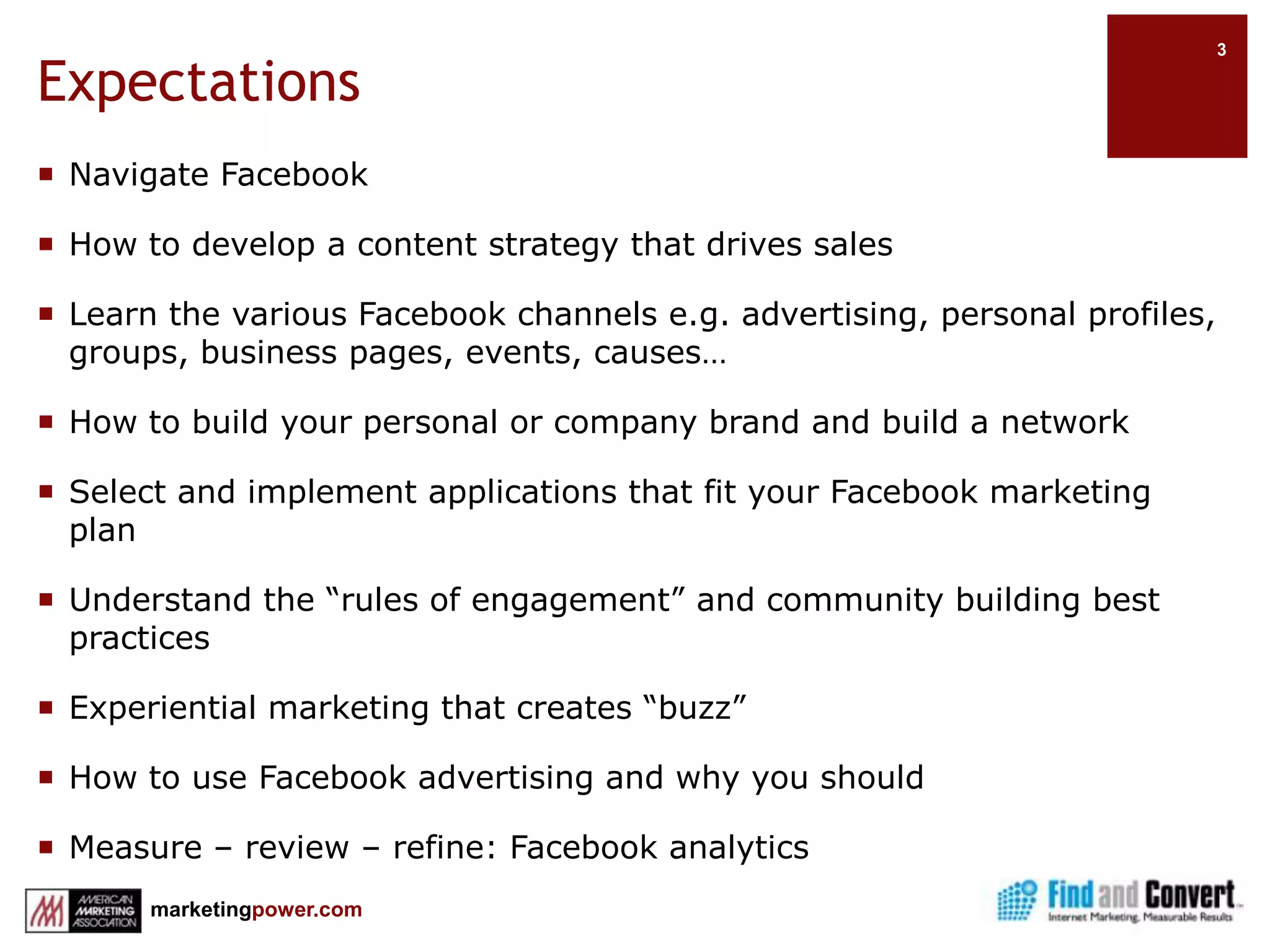 ExpectationsNavigate FacebookHow to develop a content strategy that drives salesLearn the various Facebook channels e.g. advertising, personal profiles, groups, business pages, events, causes…How to build your personal or company brand and build a networkSelect and implement applications that fit your Facebook marketing planUnderstand the “rules of engagement” and community building best practicesExperiential marketing that creates “buzz”How to use Facebook advertising and why you shouldMeasure – review – refine: Facebook analytics