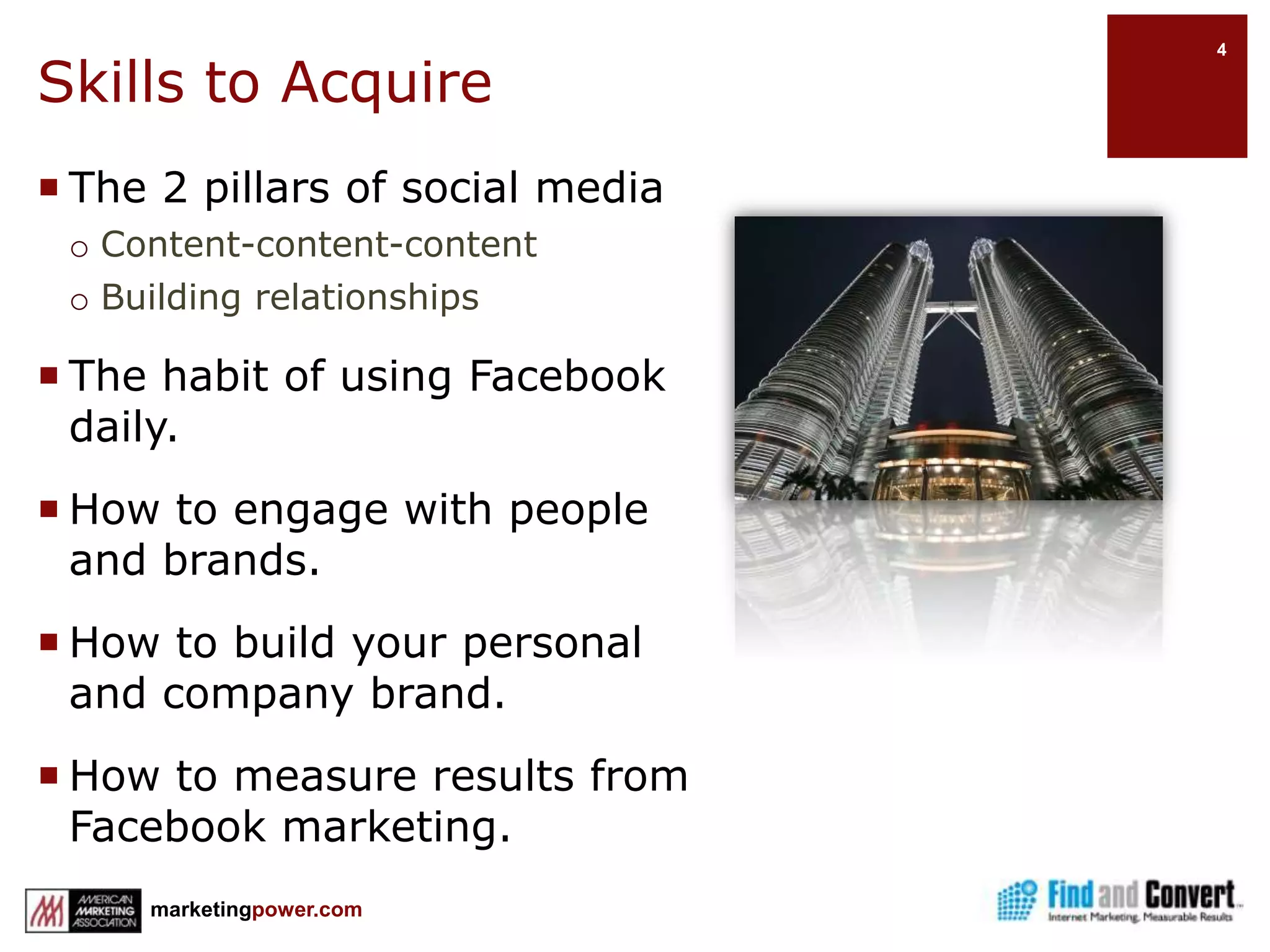 Skills to AcquireThe 2 pillars of social mediaContent-content-contentBuilding relationshipsThe habit of using Facebook daily.How to engage with people and brands.How to build your personal and company brand.How to measure results from Facebook marketing.