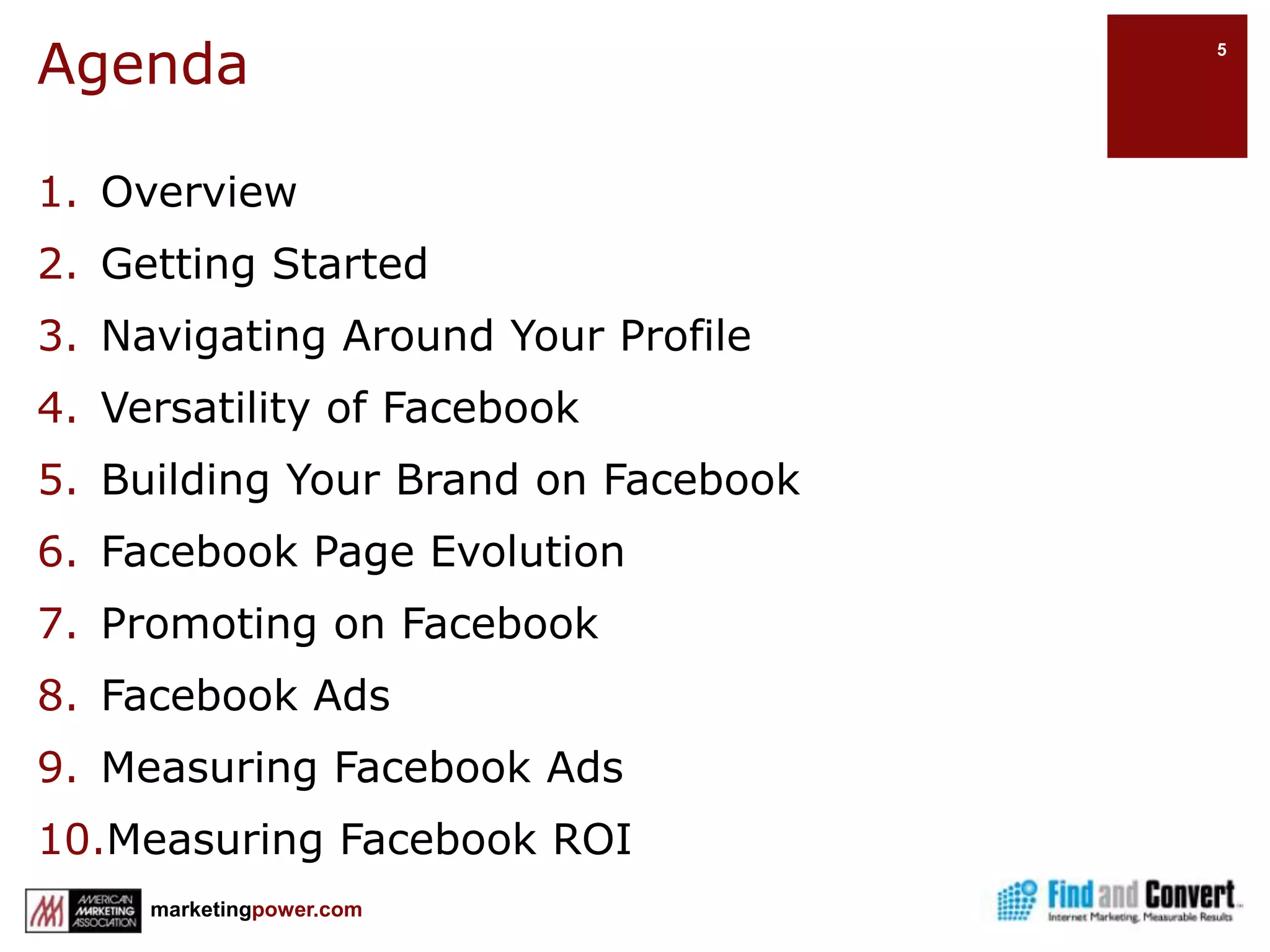 AgendaOverviewGetting StartedNavigating Around Your ProfileVersatility of FacebookBuilding Your Brand on FacebookFacebook Page EvolutionPromoting on FacebookFacebook AdsMeasuring Facebook AdsMeasuring Facebook ROI