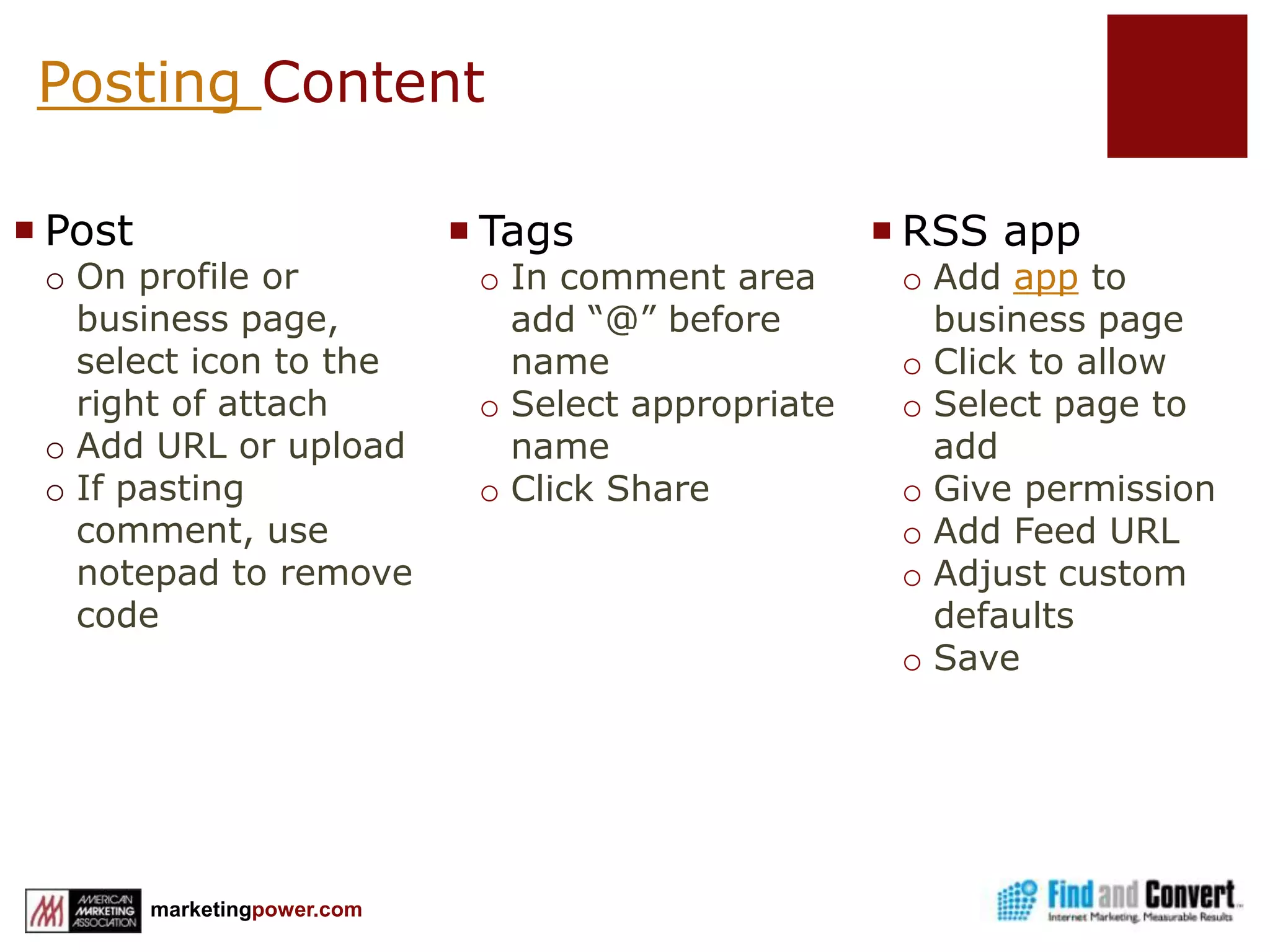 Facebook Branding StrategyBuild an active wallEncourage people to Like your pageMonitor and participate in the comments on your WallRe-purpose contentPost useful, interesting content from various sources, regularlyEncourage Experiential MarketingUse Landing or welcome tabsProduct specific interactionUseful informationExperimentUse Calls to ActionWell designed, clear calls to actionMarket Facebook outside FacebookUse photos• If possible, use pictures to show how customers use your product• Show customer satisfaction and engagement• Post pictures of your team at workUse videoPost recording of team member “experts”Show your product in actionHighlight off-line marketingCompany sponsorships and events