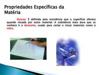 Propriedades Específicas da
Matéria
        Dureza: É definida pela resistência que a superfície oferece
 quando riscada por outro material. A substância mais dura que se
 conhece é o diamante, usado para cortar e riscar materiais como o
 vidro.
 