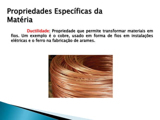 Propriedades Específicas da
Matéria
          Ductilidade: Propriedade que permite transformar materiais em
 fios. Um exemplo é o cobre, usado em forma de fios em instalações
 elétricas e o ferro na fabricação de arames.
 