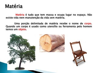 Matéria
         Matéria é tudo que tem massa e ocupa lugar no espaço. Não
existe vida nem manutenção da vida sem matéria.

      Uma porção delimitada de matéria recebe o nome de corpo.
Quando um corpo é usado como utensílio ou ferramenta pelo homem
temos um objeto.
 