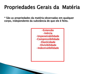 Propriedades Gerais da Matéria

* São as propriedades da matéria observadas em qualquer
corpo, independente da substância de que ele é feito.


                            -Extensão
                             -Inércia
                        -Impenetrabilidade
                        -Compressibilidade
                           -Elasticidade
                          -Divisibilidade
                        -Indestrutibilidade
 