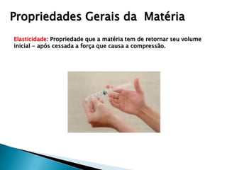 Propriedades Gerais da Matéria
Elasticidade: Propriedade que a matéria tem de retornar seu volume
inicial - após cessada a força que causa a compressão.
 
