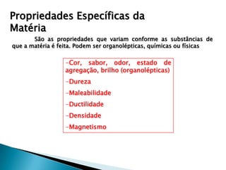Propriedades Específicas da
Matéria
       São as propriedades que variam conforme as substâncias de
que a matéria é feita. Podem ser organolépticas, químicas ou físicas

                  -Cor, sabor, odor, estado de
                  agregação, brilho (organolépticas)
                  -Dureza
                  -Maleabilidade
                  -Ductilidade
                  -Densidade
                  -Magnetismo
 