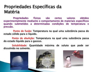 Propriedades Específicas da
Matéria
        Propriedades  físicas   são   certos   valores     obtidos
experimentalmente mediante o comportamento de materiais específicos
quando submetidos a determinadas condições de temperatura e
pressão.
        Ponto de fusão: Temperatura na qual uma substância passa do
estado sólido para o líquido.
       Ponto de ebulição: Temperatura na qual uma substância passa
do estado líquido para o gasoso.
       Solubilidade: Quantidade máxima de soluto que pode ser
dissolvido no solvente.
 