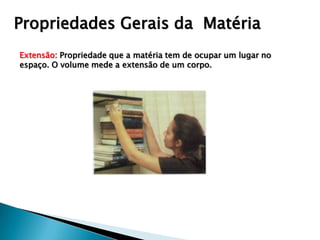 Propriedades Gerais da Matéria
Extensão: Propriedade que a matéria tem de ocupar um lugar no
espaço. O volume mede a extensão de um corpo.
 