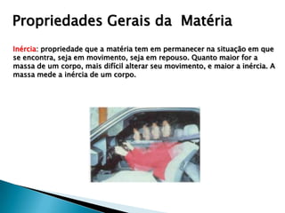 Propriedades Gerais da Matéria
Inércia: propriedade que a matéria tem em permanecer na situação em que
se encontra, seja em movimento, seja em repouso. Quanto maior for a
massa de um corpo, mais difícil alterar seu movimento, e maior a inércia. A
massa mede a inércia de um corpo.
 
