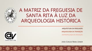 A MATRIZ DA FREGUESIA DE
SANTA RITA À LUZ DA
ARQUEOLOGIA HISTÓRICA
ARQUITETURA DA PERSUASÃO
ARQUEOLOGIA DA TRANSIÇÃO
ANTROPOLOGIA DA DEVOÇÃO
JOÃO CARLOS NARA JÚNIOR
 