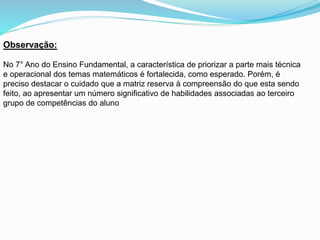 Observação:
No 7° Ano do Ensino Fundamental, a característica de priorizar a parte mais técnica
e operacional dos temas matemáticos é fortalecida, como esperado. Porém, é
preciso destacar o cuidado que a matriz reserva à compreensão do que esta sendo
feito, ao apresentar um número significativo de habilidades associadas ao terceiro
grupo de competências do aluno
 