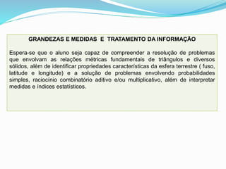 GRANDEZAS E MEDIDAS E TRATAMENTO DA INFORMAÇÃO
Espera-se que o aluno seja capaz de compreender a resolução de problemas
que envolvam as relações métricas fundamentais de triângulos e diversos
sólidos, além de identificar propriedades características da esfera terrestre ( fuso,
latitude e longitude) e a solução de problemas envolvendo probabilidades
simples, raciocínio combinatório aditivo e/ou multiplicativo, além de interpretar
medidas e índices estatísticos.
 