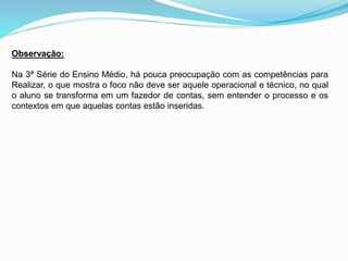 Observação:
Na 3ª Série do Ensino Médio, há pouca preocupação com as competências para
Realizar, o que mostra o foco não deve ser aquele operacional e técnico, no qual
o aluno se transforma em um fazedor de contas, sem entender o processo e os
contextos em que aquelas contas estão inseridas.
 