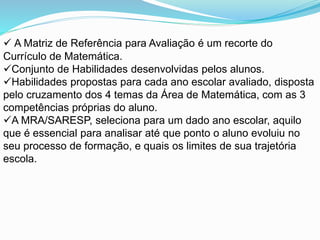  A Matriz de Referência para Avaliação é um recorte do
Currículo de Matemática.
Conjunto de Habilidades desenvolvidas pelos alunos.
Habilidades propostas para cada ano escolar avaliado, disposta
pelo cruzamento dos 4 temas da Área de Matemática, com as 3
competências próprias do aluno.
A MRA/SARESP, seleciona para um dado ano escolar, aquilo
que é essencial para analisar até que ponto o aluno evoluiu no
seu processo de formação, e quais os limites de sua trajetória
escola.
 