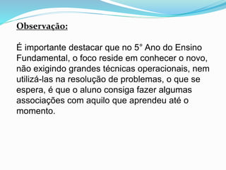Observação:
É importante destacar que no 5° Ano do Ensino
Fundamental, o foco reside em conhecer o novo,
não exigindo grandes técnicas operacionais, nem
utilizá-las na resolução de problemas, o que se
espera, é que o aluno consiga fazer algumas
associações com aquilo que aprendeu até o
momento.
 