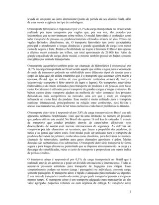 2
levada de um ponto ao outro diretamente (ponto de partida até seu destino final), além
de uma menor exigência no tipo de embalagem.
O transporte ferroviário é responsável por 21,7% da carga transportada no Brasil sendo
realizado por trens compostos por vagões que, por sua vez, são puxados por
locomotivas que se movimentam sobre trilhos. O modal ferroviário é conhecido como
todo transporte de pessoas ou produtos/materiais efetuados através de vias férreas em
vagões fechados, plataformas, etc. O transporte ferroviário tem como característica
principal o atendimento a longas distâncias e grande quantidade de carga com menor
custo de seguro e frete. Porém a flexibilidade no trajeto é limitada. O Brasil tem apenas
a décima maior extensão em trilhos, um total aproximado de 29.000 km. Além da
grande capacidade de cargas deste modal, o mesmo também possui um baixo consumo
energético por unidade transportada.
O transporte aquaviário (também pode ser chamado de hidroviário) é responsável por
11,7% da carga transportada no Brasil sendo aquele que utiliza a água para a locomoção
do meio de transporte podendo ser subdividido entre diferentes tipos de acordo com o
corpo de água que ele utiliza (marítimo que é o transporte que acontece sobre mares e
oceanos, fluvial que se utiliza de rios geralmente realizados através de barcos e
lacustre cujo transporte é feito através de lagos e lagoas). Os transportes aquaviários
(hidroviários) são muito utilizados para transporte de produtos e de pessoas com baixo
custo. Geralmente é utilizado para o transporte de grandes cargas a longas distâncias. Os
baixos custos desse transporte ajudam na melhoria do valor comercial dos produtos
deixando-os mais competitivos no mercado, uma vez que o custo de transporte
influencia no custo final do produto. Esse modal é muito utilizado para o transporte
marítimo internacional, principalmente na relação entre continentes, pois facilita o
acesso das mercadorias, além de ter rotas exclusivas e não haver problemas no trânsito.
O transporte dutoviário é responsável por 3,8% da carga transportada no Brasil que não
apresenta nenhuma flexibilidade, visto que há uma limitação no número de produtos
que podem utilizar este modal. No Brasil são apenas 16 mil km de extensão. É o meio
de transporte que conduz produtos através de canos/tubos cilíndricos ocos
desenvolvidos de acordo com normas internacionais de segurança. As dutovias são
compostas por três elementos: os terminais, que fazem a propulsão dos produtos, os
tubos e as juntas que unem estes. Este modal pode ser utilizado para o transporte de
produtos derivados do petróleo, conhecidos como oleodutos, para derivados de minério,
chamado de mineroduto, também para gases chamados gasodutos e grãos. Muitas
dutovias são subterrâneas e/ou submarinas. O transporte dutoviário transporta de forma
segura e para longas distancias, permitindo que se dispense armazenamento. A carga e a
descarga são simplificadas, reduz o custo de transporte e proporciona um menor índice
de perdas e roubos.
O transporte aéreo é responsável por 0,1% da carga transportada no Brasil que é
realizado através de aeronaves e pode ser dividido em nacional e internacional. Todas as
aeronaves possuem estruturas para transporte de bagagens e/ou cargas. Esses
compartimentos podem ser mistos (carga / passageiro) ou individuais, somente carga,
somente passageiro. O transporte aéreo é rápido e adequado para mercadorias urgentes.
É um meio de transporte considerado misto, já que pode transportar pessoas e cargas ao
mesmo tempo. O transporte aéreo é um transporte adequado para mercadorias de alto
valor agregado, pequenos volumes ou com urgência de entrega. O transporte aéreo
 