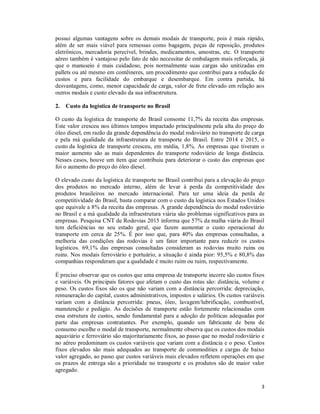 3
possui algumas vantagens sobre os demais modais de transporte, pois é mais rápido,
além de ser mais viável para remessas como bagagem, peças de reposição, produtos
eletrônicos, mercadoria perecível, brindes, medicamentos, amostras, etc. O transporte
aéreo também é vantajoso pelo fato de não necessitar de embalagem mais reforçada, já
que o manuseio é mais cuidadoso, pois normalmente suas cargas são unitizadas em
pallets ou até mesmo em contêineres, um procedimento que contribui para a redução de
custos e para facilidade do embarque e desembarque. Em contra partida, há
desvantagens, como, menor capacidade de carga, valor de frete elevado em relação aos
outros modais e custo elevado da sua infraestrutura.
2. Custo da logística de transporte no Brasil
O custo da logística de transporte do Brasil consome 11,7% da receita das empresas.
Este valor cresceu nos últimos tempos impactado principalmente pela alta do preço do
óleo diesel, em razão da grande dependência do modal rodoviário no transporte de carga
e pela má qualidade da infraestrutura de transporte do Brasil. Entre 2014 e 2015, o
custo da logística de transporte cresceu, em média, 1,8%. As empresas que tiveram o
maior aumento são as mais dependentes do transporte rodoviário de longa distância.
Nesses casos, houve um item que contribuiu para deteriorar o custo das empresas que
foi o aumento do preço do óleo diesel.
O elevado custo da logística de transporte no Brasil contribui para a elevação do preço
dos produtos no mercado interno, além de levar à perda da competitividade dos
produtos brasileiros no mercado internacional. Para ter uma ideia da perda de
competitividade do Brasil, basta comparar com o custo da logística nos Estados Unidos
que equivale a 8% da receita das empresas. A grande dependência do modal rodoviário
no Brasil e a má qualidade da infraestrutura viária são problemas significativos para as
empresas. Pesquisa CNT de Rodovias 2015 informa que 57% da malha viária do Brasil
tem deficiências no seu estado geral, que fazem aumentar o custo operacional do
transporte em cerca de 25%. É por isso que, para 40% das empresas consultadas, a
melhoria das condições das rodovias é um fator importante para reduzir os custos
logísticos. 69,1% das empresas consultadas consideram as rodovias muito ruins ou
ruins. Nos modais ferroviário e portuário, a situação é ainda pior: 95,5% e 80,8% das
companhias responderam que a qualidade é muito ruim ou ruim, respectivamente.
É preciso observar que os custos que uma empresa de transporte incorre são custos fixos
e variáveis. Os principais fatores que afetam o custo das rotas são: distância, volume e
peso. Os custos fixos são os que não variam com a distância percorrida: depreciação,
remuneração do capital, custos administrativos, impostos e salários. Os custos variáveis
variam com a distância percorrida: pneus, óleo, lavagem/lubrificação, combustível,
manutenção e pedágio. As decisões de transporte estão fortemente relacionadas com
essa estrutura de custos, sendo fundamental para a adoção de políticas adequadas por
parte das empresas contratantes. Por exemplo, quando um fabricante de bens de
consumo escolhe o modal de transporte, normalmente observa que os custos dos modais
aquaviário e ferroviário são majoritariamente fixos, ao passo que no modal rodoviário e
no aéreo predominam os custos variáveis que variam com a distância e o peso. Custos
fixos elevados são mais adequados ao transporte de commodities e cargas de baixo
valor agregado, ao passo que custos variáveis mais elevados refletem operações em que
os prazos de entrega são a prioridade no transporte e os produtos são de maior valor
agregado.
 