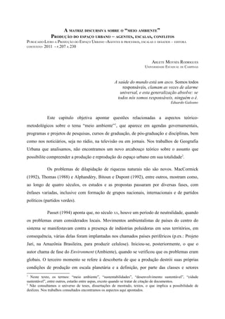 A MATRIZ DISCURSIVA SOBRE O “MEIO AMBIENTE”
              PRODUÇÃO DO ESPAÇO URBANO – AGENTES, ESCALAS, CONFLITOS
PUBLICADO-LIVRO A PRODUÇÃO DO ESPAÇO URBANO -AGENTES R PROCESSOS, ESCALAS E DESAFIOS – EDITORA
CONTEXTO- 2011 - P.207 A 230




                                                                            ARLETE MOYSÉS RODRIGUES
                                                                        UNIVERSIDADE ESTADUAL DE CAMPINAS



                                                     A saúde do mundo está um asco. Somos todos
                                                         responsáveis, clamam as vozes de alarme
                                                        universal, e esta generalização absolve: se
                                                       todos nós somos responsáveis, ninguém o é.
                                                                                        Eduardo Galeano



            Este capitulo objetiva apontar questões relacionadas a aspectos teórico-
metodológicos sobre o tema “meio ambiente”1, que aparece em agendas governamentais,
programas e projetos de pesquisas, cursos de graduação, de pós-graduação e disciplinas, bem
como nos noticiários, seja no rádio, na televisão ou em jornais. Nos trabalhos de Geografia
Urbana que analisamos, não encontramos um novo arcabouço teórico sobre o assunto que
possibilite compreender a produção e reprodução do espaço urbano em sua totalidade2.

            Os problemas de dilapidação de riquezas naturais não são novos. MacCormick
(1992), Thomas (1988) e Alphandéry, Bitoun e Dupont (1992), entre outros, mostram como,
ao longo de quatro séculos, os estudos e as propostas passaram por diversas fases, com
ênfases variadas, inclusive com formação de grupos nacionais, internacionais e de partidos
políticos (partidos verdes).

            Passet (1994) aponta que, no século XX, houve um período de neutralidade, quando
os problemas eram considerados locais. Movimentos ambientalistas de países do centro do
sistema se manifestavam contra a presença de indústrias poluidoras em seus territórios, em
consequência, várias delas foram implantadas nos chamados países periféricos (p.ex.: Projeto
Jari, na Amazônia Brasileira, para produzir celulose). Iniciou-se, posteriormente, o que o
autor chama de fase do Environment (Ambiente), quando se verificou que os problemas eram
globais. O terceiro momento se refere à descoberta de que a produção destrói suas próprias
condições de produção em escala planetária e a definição, por parte das classes e setores
1
  Neste texto, os termos: “meio ambiente”, “sustentabilidades”, “desenvolvimento sustentável”, “cidade
sustentável”, entre outros, estarão entre aspas, exceto quando se tratar de citação de documentos.
2
  Não consultamos o universo de teses, dissertações de mestrado, textos, o que implica a possibilidade de
deslizes. Nos trabalhos consultados encontramos os aspectos aqui apontados.
 