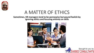 A MATTER OF ETHICS
Sometimes, HR managers tend to be pennywise but pound foolish by
ignoring ethics and focusing entirely on skills
 