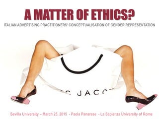 A MATTER OF ETHICS?
ITALIAN ADVERTISING PRACTITIONERS’ CONCEPTUALISATION OF GENDER REPRESENTATION
Sevilla University – March 25, 2015 - Paola Panarese - La Sapienza University of Rome
 