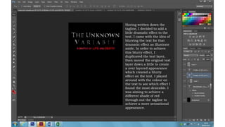 Having written down the
tagline, I decided to add a
little dramatic effect to the
text. I came with the idea of
blurring the text for that
dramatic effect as illustrate
aside. In order to achieve
this blurry effect, I
duplicated the text layer,
then moved the original text
layer down a little to create
a over layered appearance
which created a blurry
effect on the text. I played
around with the colour on
the text to see which effect I
found the most desirable. I
was aiming to achieve a
different shade of red
through out the tagline to
achieve a more sensational
appearance.
 