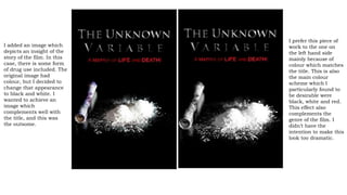 I added an image which
depicts an insight of the
story of the film. In this
case, there is some form
of drug use included. The
original image had
colour, but I decided to
change that appearance
to black and white. I
wanted to achieve an
image which
complements well with
the title, and this was
the outsome.
I prefer this piece of
work to the one on
the left hand side
mainly because of
colour which matches
the title. This is also
the main colour
scheme which I
particularly found to
be desirable were
black, white and red.
This effect also
complements the
genre of the film. I
didn’t have the
intention to make this
look too dramatic.
 