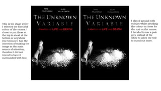 This is the stage where
I selected the font and
colour of the names. I
chose to put these at
the top in stead of the
bottom or anywhere
else because I had the
intention of making the
image as the main
source of attention,
therefore I did not
intend to have it
surrounded with text.
I played around with
colours whilst deciding
the colour to chose for
the text on the names.
I decided to use a pale
grey instead of the
white to allow the title
to stand out more.
 