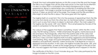 Overall, the most noticeable features on this film cover is the title and the image.
The title is much bigger than all the other texts since it is the main focal attention.
It is also I a colour that is contrasted to the black background for a clear
appearance. Being in capital letters also contributes to enabling the title to be
the focal point. The image is another focal point which is actually the biggest
feature. It takes up almost half of the page. The image and the title provides a
little insight of what the film is about. The same goes with the tagline.
The tagline itself is in a red font. This is for the purpose of separating it from the title
in a way that stands out from the other text. As mentioned before, I created this
text in such a way that is blurry to depict a dramatic effect. The main subject in
the tagline are the words ‘LIFE’ and ‘DEATH’. This is emphasized by the size of the
words in comparison to the rest of the line.
The colours of the suggests that there is something ‘shady’ within the film. In this
case, the film being a drama – thriller emphasises the genre, mainly because of
red and black. Psychologically, other than the positive side of the colour red
being that, is the colour of physical movement, and that is can be associated
with love, it also connotes negative traits including: aggressive and domineering,
over-bearing, tiring, angry and quick-tempered, ruthless, fearful and intolerant,
rebellious and obstinate, resentful, violent and brutal. It all depends on how it is
displayed and the situation. In this case, the tagline includes the words ‘LIFE’ and
‘DEATH’ in capital letters, as well as the image giving an insight of the plot of the
film, the red suggests that there is something negative which happens in the film.
The certificate of this film is 15 as it includes drug use. This is also portrayed by the
image included on the film cover.
 