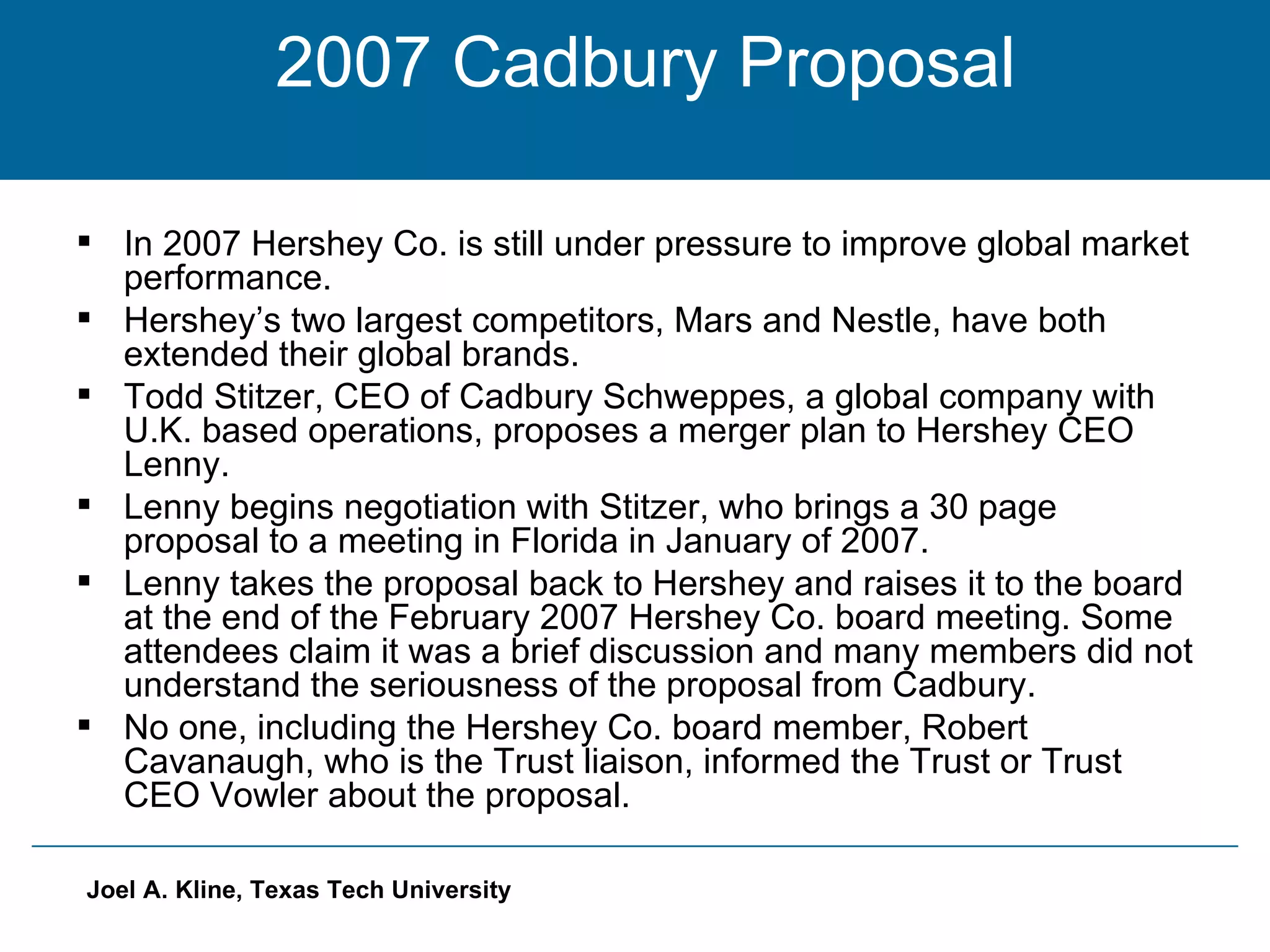 2007 Cadbury Proposal In 2007 Hershey Co. is still under pressure to improve global market performance. Hershey’s two largest competitors, Mars and Nestle, have both extended their global brands. Todd Stitzer, CEO of Cadbury Schweppes, a global company with U.K. based operations, proposes a merger plan to Hershey CEO Lenny. Lenny begins negotiation with Stitzer, who brings a 30 page proposal to a meeting in Florida in January of 2007. Lenny takes the proposal back to Hershey and raises it to the board at the end of the February 2007 Hershey Co. board meeting. Some attendees claim it was a brief discussion and many members did not understand the seriousness of the proposal from Cadbury. No one, including the Hershey Co. board member, Robert Cavanaugh, who is the Trust liaison, informed the Trust or Trust CEO Vowler about the proposal.  