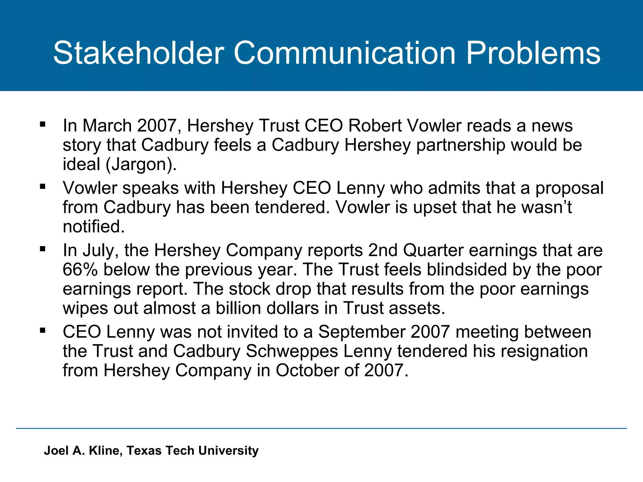 Stakeholder Communication Problems In March 2007, Hershey Trust CEO Robert Vowler reads a news story that Cadbury feels a Cadbury Hershey partnership would be ideal (Jargon).  Vowler speaks with Hershey CEO Lenny who admits that a proposal from Cadbury has been tendered. Vowler is upset that he wasn’t notified. In July, the Hershey Company reports 2nd Quarter earnings that are 66% below the previous year. The Trust feels blindsided by the poor earnings report. The stock drop that results from the poor earnings wipes out almost a billion dollars in Trust assets. CEO Lenny was not invited to a September 2007 meeting between the Trust and Cadbury Schweppes Lenny tendered his resignation from Hershey Company in October of 2007. 