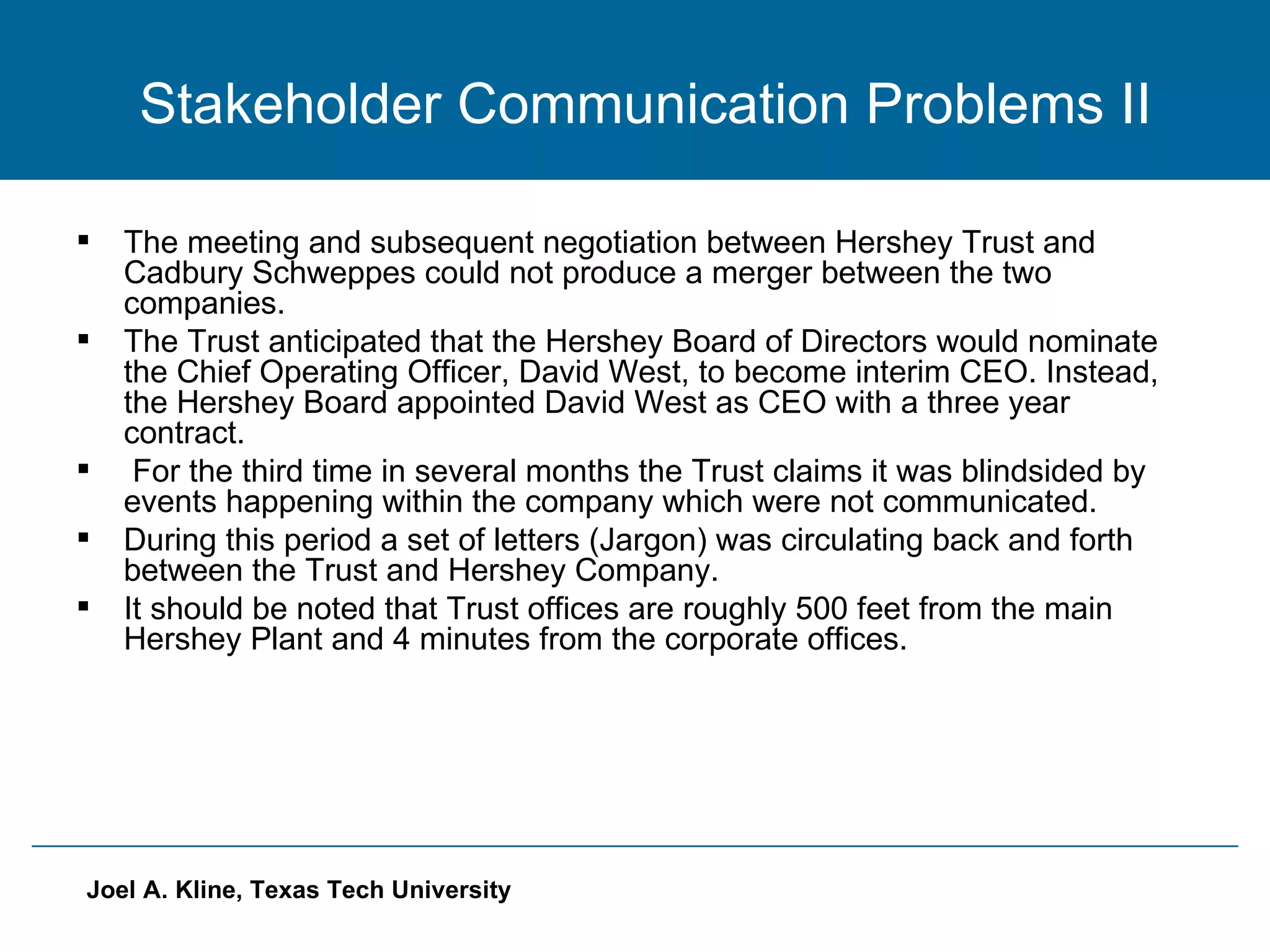 Stakeholder Communication Problems II The meeting and subsequent negotiation between Hershey Trust and Cadbury Schweppes could not produce a merger between the two companies. The Trust anticipated that the Hershey Board of Directors would nominate the Chief Operating Officer, David West, to become interim CEO. Instead, the Hershey Board appointed David West as CEO with a three year contract. For the third time in several months the Trust claims it was blindsided by events happening within the company which were not communicated. During this period a set of letters (Jargon) was circulating back and forth between the Trust and Hershey Company. It should be noted that Trust offices are roughly 500 feet from the main Hershey Plant and 4 minutes from the corporate offices. 