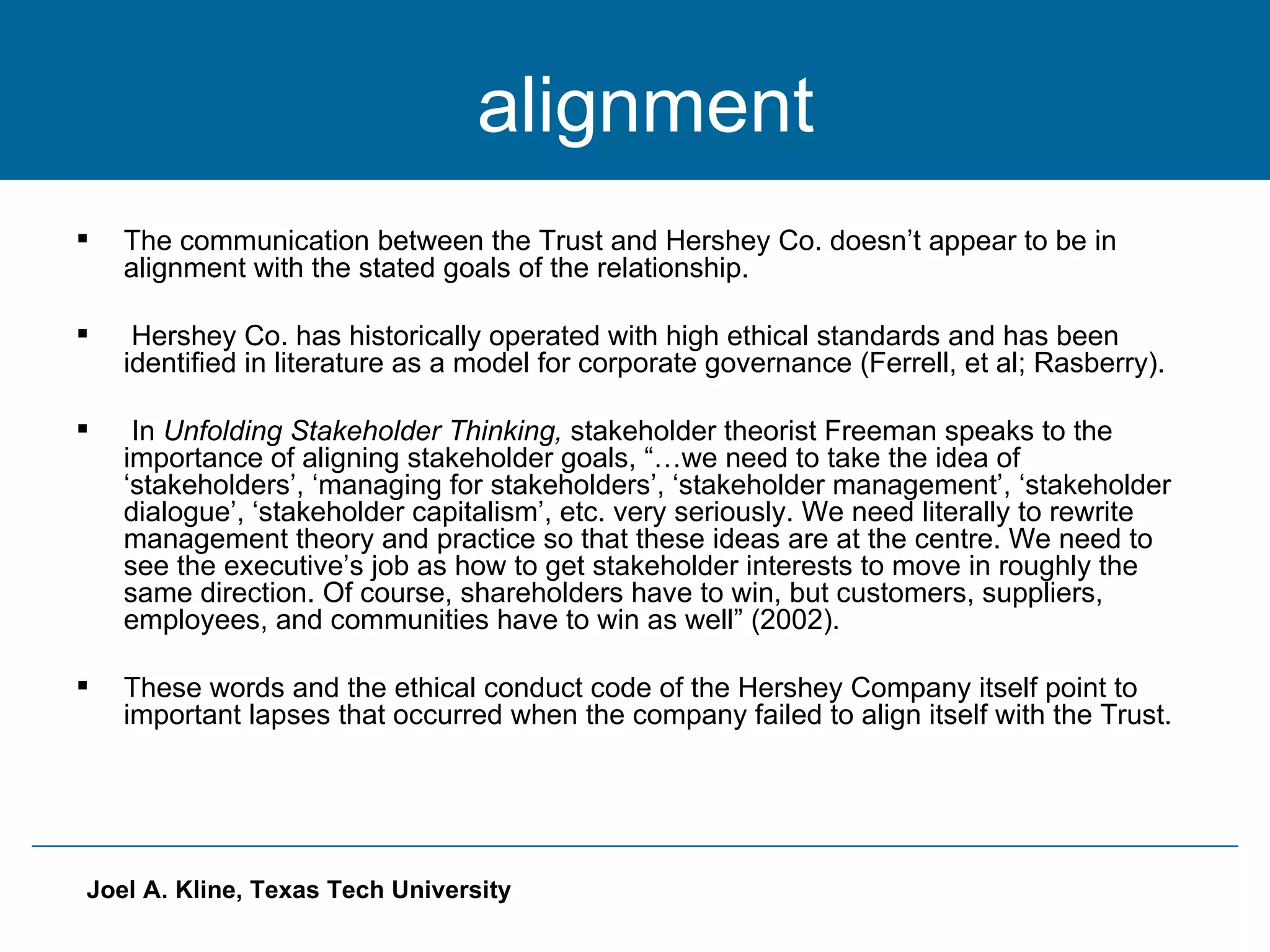 alignment The communication between the Trust and Hershey Co. doesn’t appear to be in alignment with the stated goals of the relationship. Hershey Co. has historically operated with high ethical standards and has been identified in literature as a model for corporate governance (Ferrell, et al; Rasberry).  In  Unfolding Stakeholder Thinking,  stakeholder theorist Freeman speaks to the importance of aligning stakeholder goals, “…we need to take the idea of ‘stakeholders’, ‘managing for stakeholders’, ‘stakeholder management’, ‘stakeholder dialogue’, ‘stakeholder capitalism’, etc. very seriously. We need literally to rewrite management theory and practice so that these ideas are at the centre. We need to see the executive’s job as how to get stakeholder interests to move in roughly the same direction. Of course, shareholders have to win, but customers, suppliers, employees, and communities have to win as well” (2002).  These words and the ethical conduct code of the Hershey Company itself point to important lapses that occurred when the company failed to align itself with the Trust.  