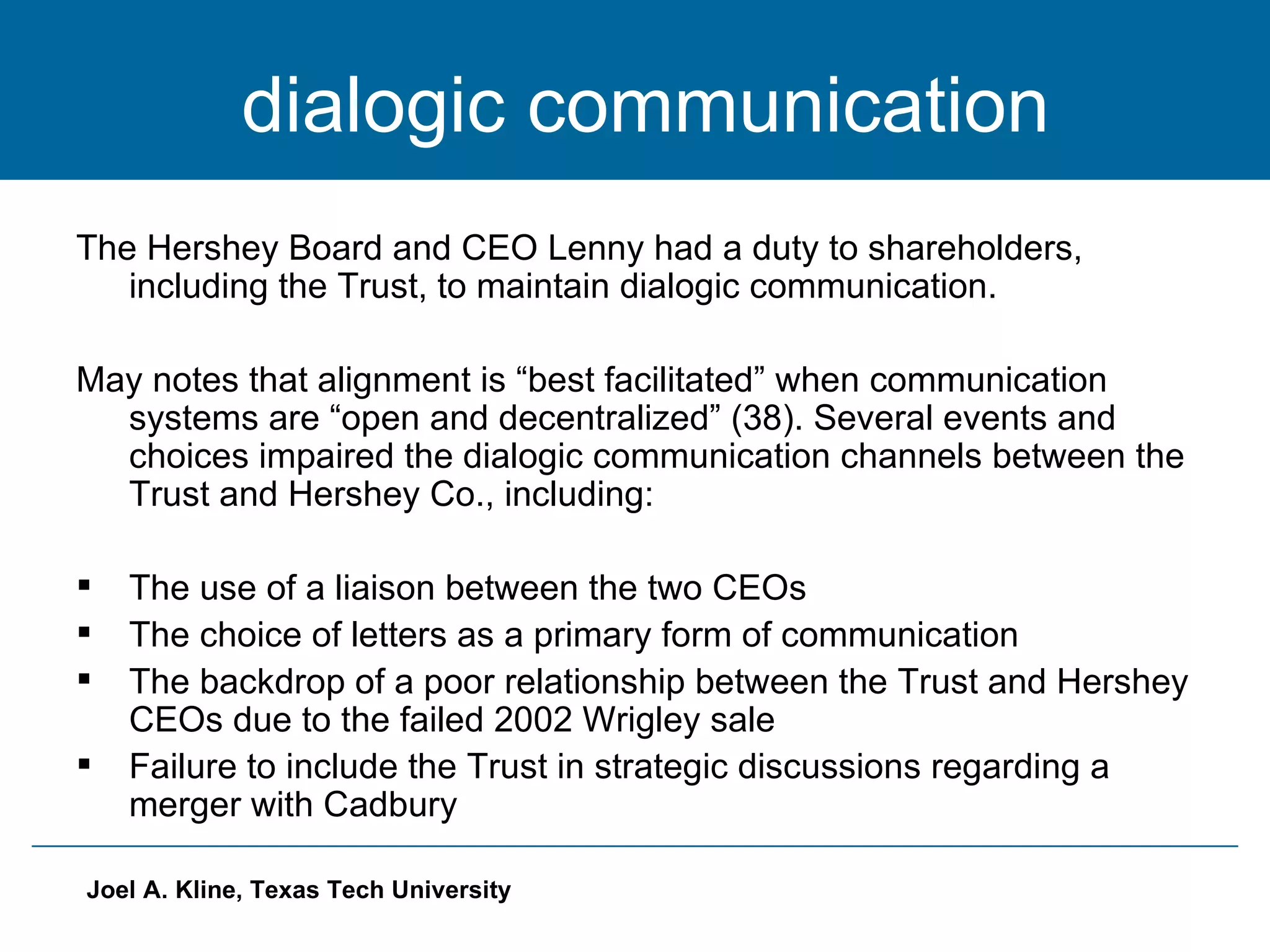 dialogic communication The Hershey Board and CEO Lenny had a duty to shareholders, including the Trust, to maintain dialogic communication.  May notes that alignment is “best facilitated” when communication systems are “open and decentralized” (38). Several events and choices impaired the dialogic communication channels between the Trust and Hershey Co., including: The use of a liaison between the two CEOs The choice of letters as a primary form of communication The backdrop of a poor relationship between the Trust and Hershey CEOs due to the failed 2002 Wrigley sale Failure to include the Trust in strategic discussions regarding a merger with Cadbury 