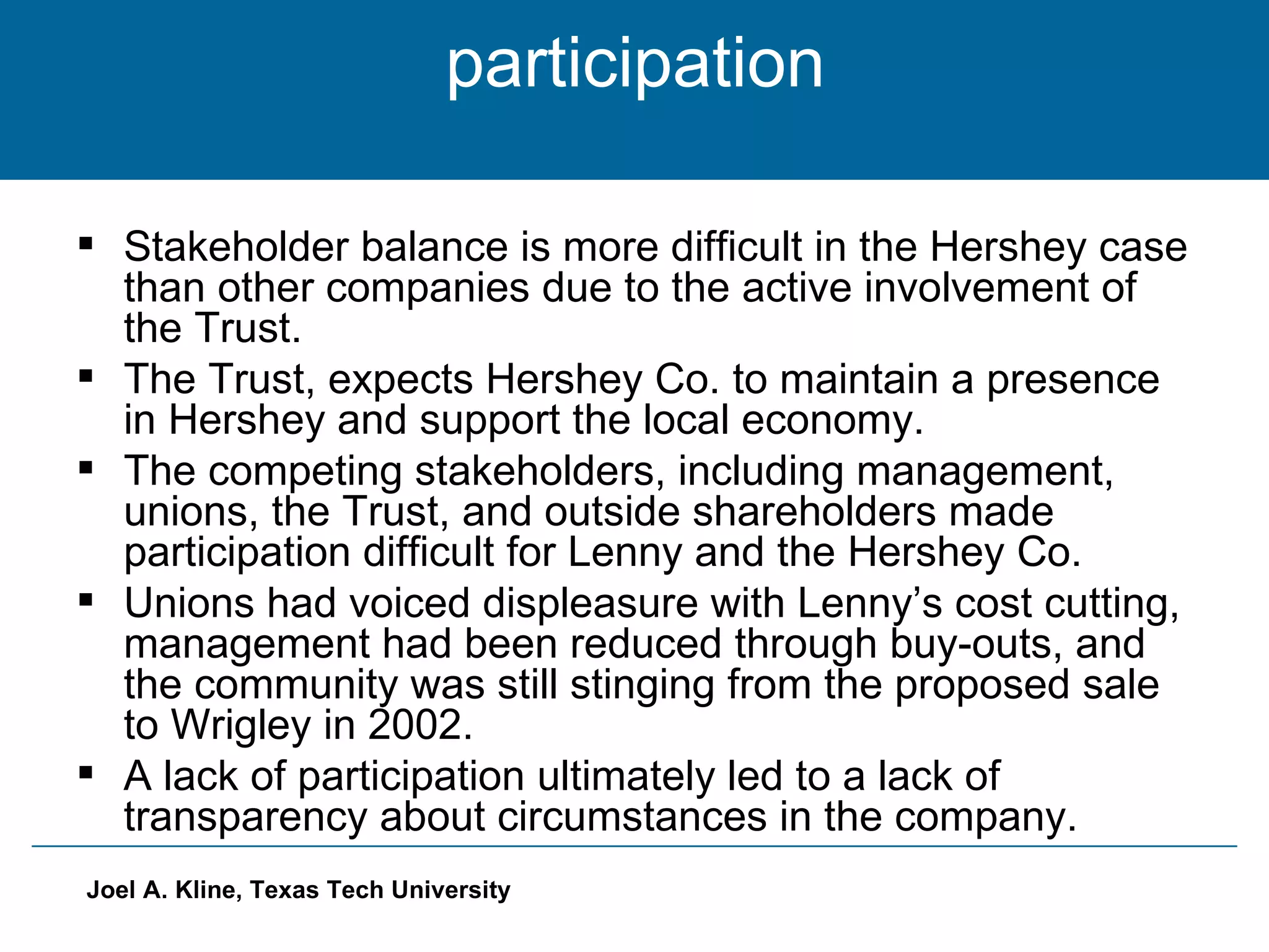 participation  Stakeholder balance is more difficult in the Hershey case than other companies due to the active involvement of the Trust. The Trust, expects Hershey Co. to maintain a presence in Hershey and support the local economy. The competing stakeholders, including management, unions, the Trust, and outside shareholders made participation difficult for Lenny and the Hershey Co. Unions had voiced displeasure with Lenny’s cost cutting, management had been reduced through buy-outs, and the community was still stinging from the proposed sale to Wrigley in 2002. A lack of participation ultimately led to a lack of transparency about circumstances in the company. 