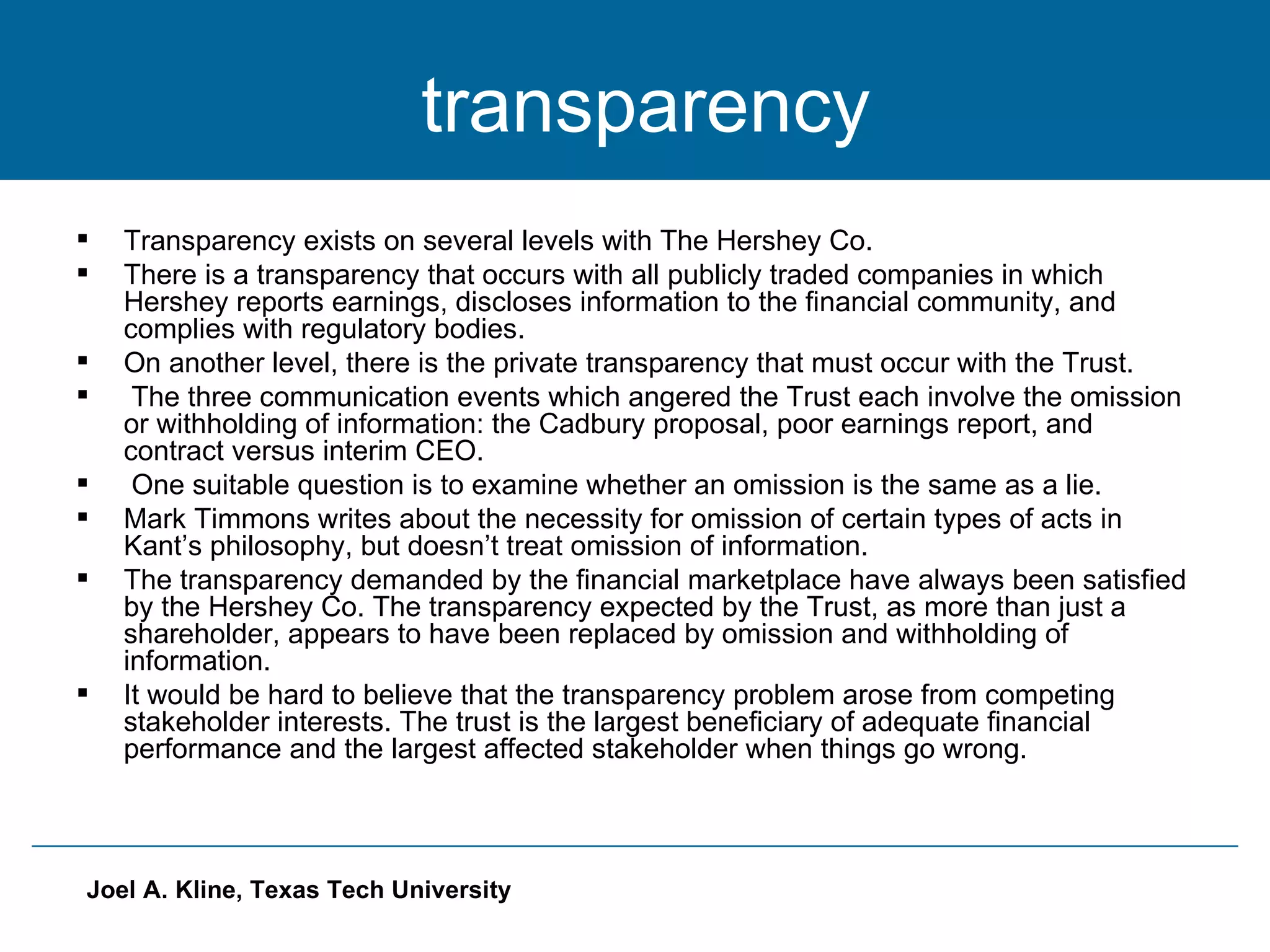 transparency Transparency exists on several levels with The Hershey Co. There is a transparency that occurs with all publicly traded companies in which Hershey reports earnings, discloses information to the financial community, and complies with regulatory bodies. On another level, there is the private transparency that must occur with the Trust.  The three communication events which angered the Trust each involve the omission or withholding of information: the Cadbury proposal, poor earnings report, and contract versus interim CEO. One suitable question is to examine whether an omission is the same as a lie. Mark Timmons writes about the necessity for omission of certain types of acts in Kant’s philosophy, but doesn’t treat omission of information. The transparency demanded by the financial marketplace have always been satisfied by the Hershey Co. The transparency expected by the Trust, as more than just a shareholder, appears to have been replaced by omission and withholding of information. It would be hard to believe that the transparency problem arose from competing stakeholder interests. The trust is the largest beneficiary of adequate financial performance and the largest affected stakeholder when things go wrong. 